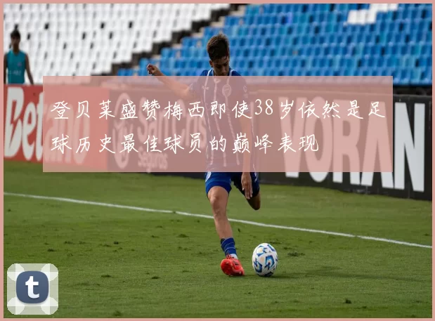 登贝莱盛赞梅西即使38岁依然是足球历史最佳球员的巅峰表现