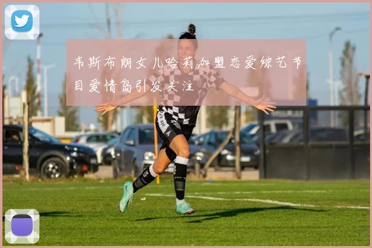 韦斯布朗女儿哈莉加盟恋爱综艺节目爱情岛引发关注