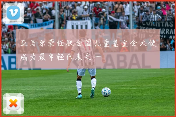 亚马尔荣任联合国儿童基金会大使成为最年轻代表之一