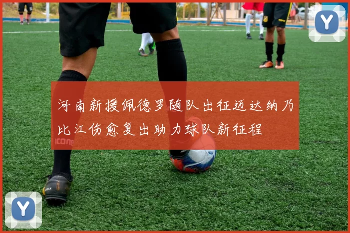 河南新援佩德罗随队出征迈达纳乃比江伤愈复出助力球队新征程