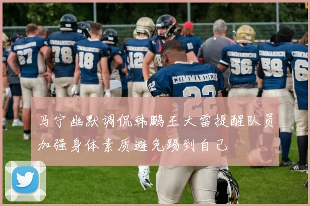 马宁幽默调侃韩鹏王大雷提醒队员加强身体素质避免踢到自己