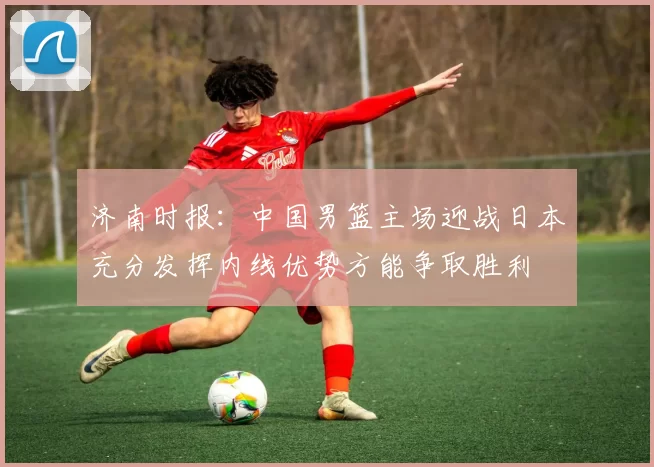 济南时报：中国男篮主场迎战日本充分发挥内线优势方能争取胜利