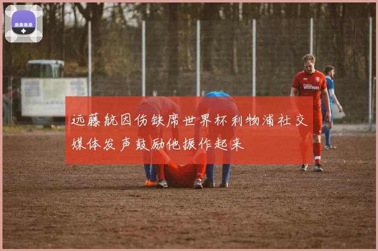 远藤航因伤缺席世界杯利物浦社交媒体发声鼓励他振作起来