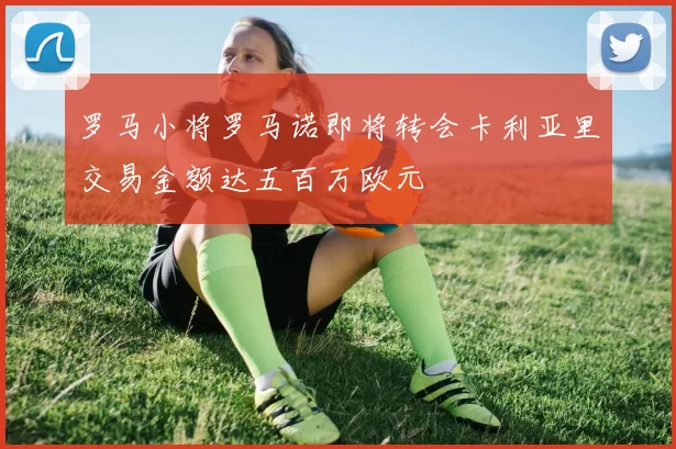 罗马小将罗马诺即将转会卡利亚里交易金额达五百万欧元