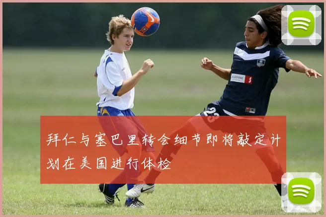 拜仁与塞巴里转会细节即将敲定计划在美国进行体检