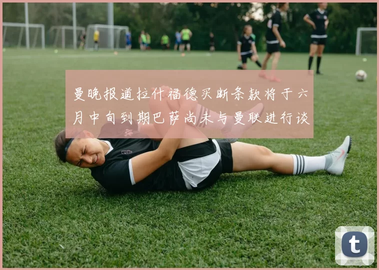 曼晚报道拉什福德买断条款将于六月中旬到期巴萨尚未与曼联进行谈判