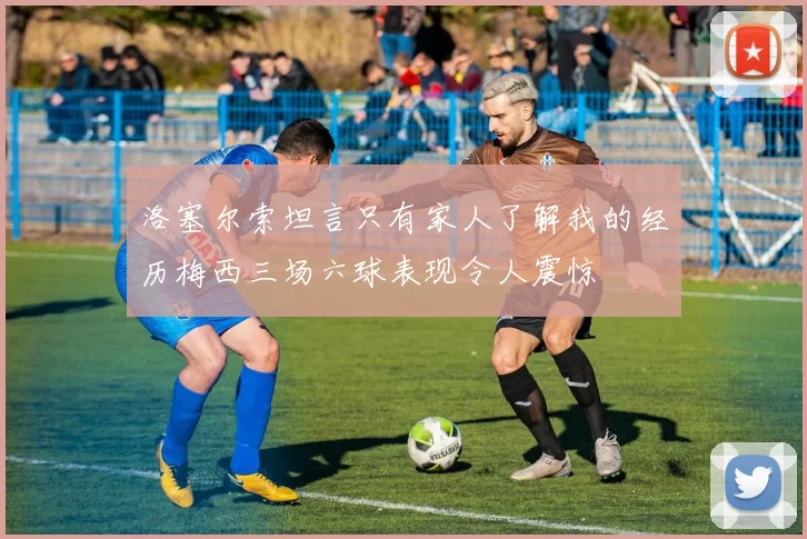 洛塞尔索坦言只有家人了解我的经历梅西三场六球表现令人震惊